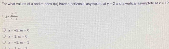 For what values of a and m does f(x) have a horizontal asymptote at y=2 and a vertical asymptote at x=1 ?
f(x)= 2x^m/x+a 
a=-1, m=0
a=1, m=0
a=-1, m=1
a-1m=1