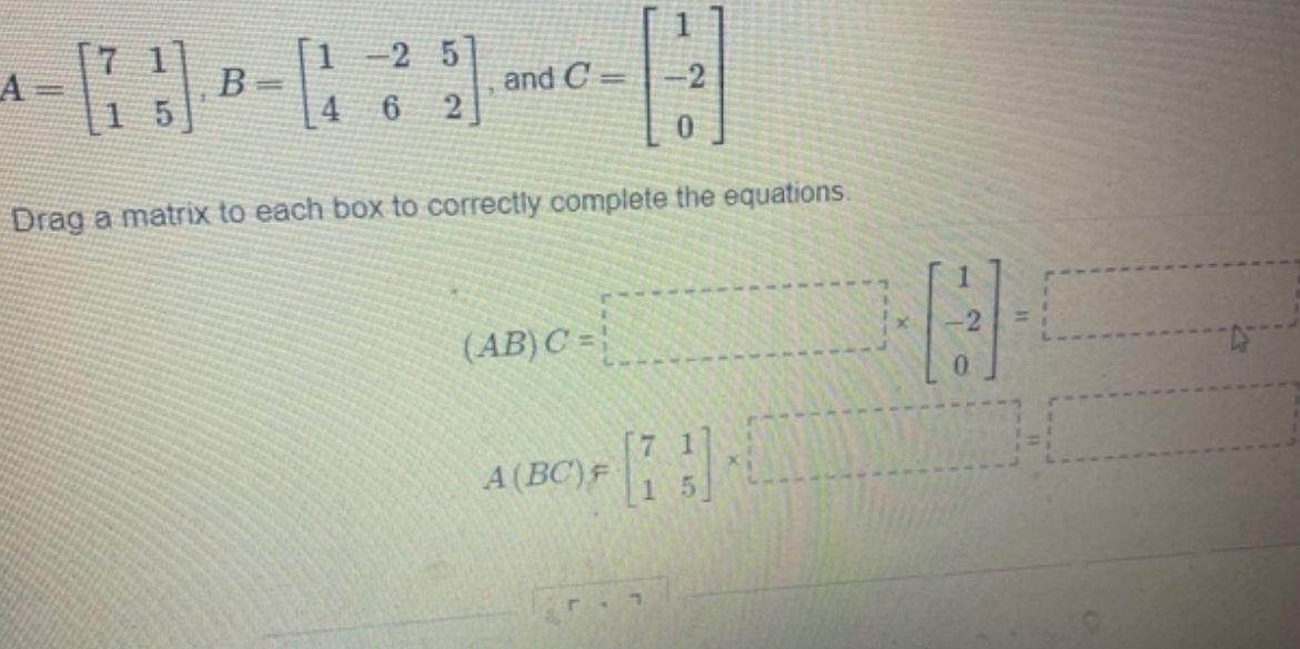 A=beginbmatrix 7&1 1&5endbmatrix , B=beginbmatrix 1&-2&5 4&6&2endbmatrix , and C=beginbmatrix 1 -2 0endbmatrix
Drag a matrix to each box to correctly complete the equations.
(AB)C=□
A(BC)=beginbmatrix 7&1 1&5endbmatrix * □