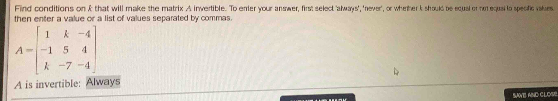 Find conditions on k that will make the matrix A invertible. To enter your answer, first select 'always', 'never', or whether k should be equal or not equal to specific values, 
then enter a value or a list of values separated by commas.
A=beginbmatrix 1&k&-4 -1&5&4 k&-7&-4endbmatrix
A is invertible: Always 
SAVE AND CLOSE