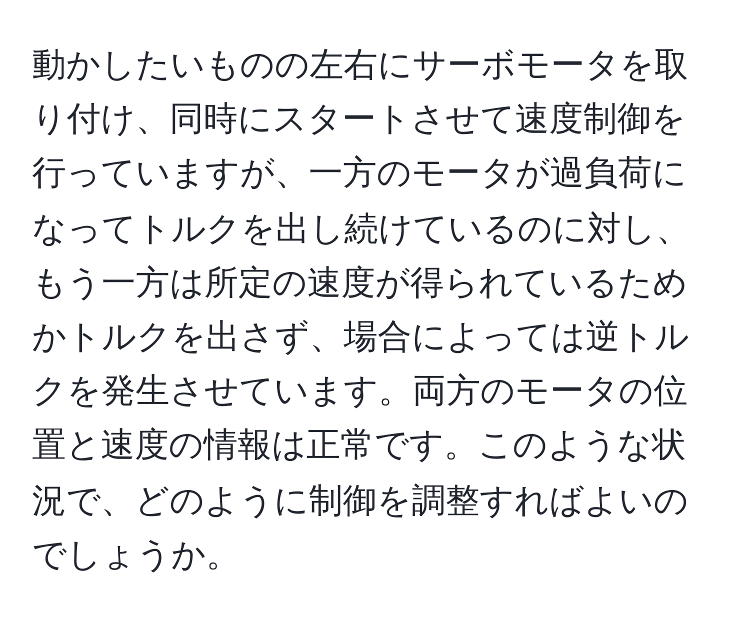 動かしたいものの左右にサーボモータを取り付け、同時にスタートさせて速度制御を行っていますが、一方のモータが過負荷になってトルクを出し続けているのに対し、もう一方は所定の速度が得られているためかトルクを出さず、場合によっては逆トルクを発生させています。両方のモータの位置と速度の情報は正常です。このような状況で、どのように制御を調整すればよいのでしょうか。