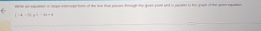 Write an equation in slope-intercept form of the line that passes through the given point and is paraliel to the graph of the given equation.
(-4,-5):y=-3x+4