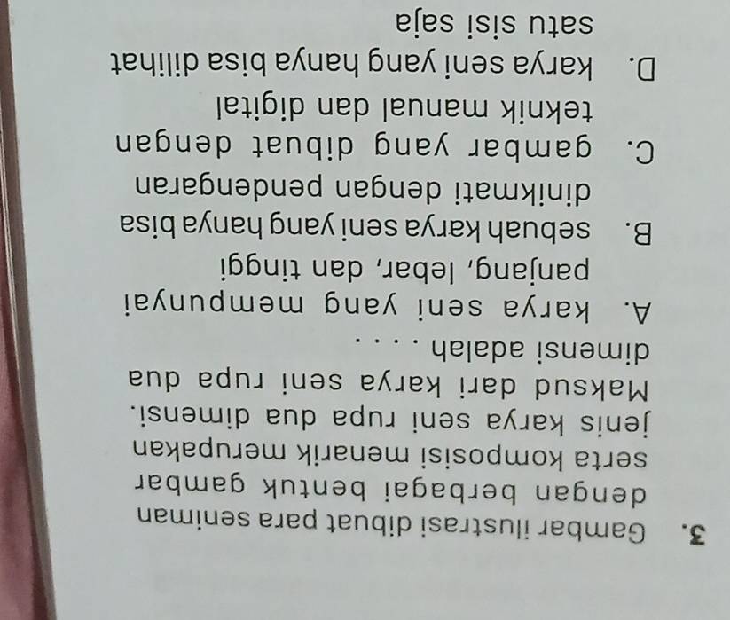 Gambar ilustrasi dibuat para seniman
dengan berbagai bentuk gambar .
serta komposisi menarik merupakan
jenis karya seni rupa dua dimensi.
Maksud dari karya seni rupa dua
dimensi adalah . . . .
A. karya seni yang mempunyai
panjang, lebar, dan tinggi
B. sebuah karya seni yang hanya bisa
dinikmati dengan pendengaran
C. gambar yang dibuat dengan
teknik manual dan digital
D. karya seni yang hanya bisa dilihat
satu sisi saja