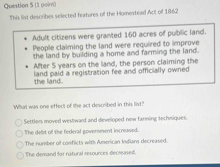 This list describes selected features of the Homestead Act of 1862
Adult citizens were granted 160 acres of public land.
People claiming the land were required to improve
the land by building a home and farming the land.
After 5 years on the land, the person claiming the
land paid a registration fee and officially owned
the land.
What was one effect of the act described in this list?
Settlers moved westward and developed new farming techniques.
The debt of the federal government increased.
The number of conflicts with American Indians decreased.
The demand for natural resources decreased.