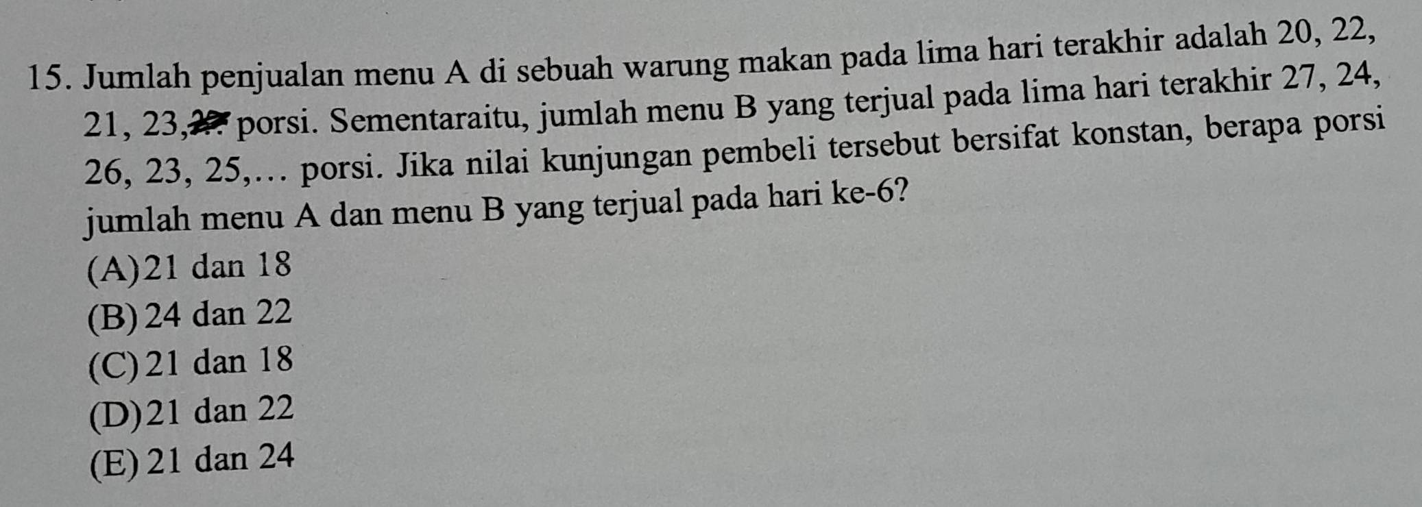 Jumlah penjualan menu A di sebuah warung makan pada lima hari terakhir adalah 20, 22,
21, 23, 27 porsi. Sementaraitu, jumlah menu B yang terjual pada lima hari terakhir 27, 24,
26, 23, 25,… porsi. Jika nilai kunjungan pembeli tersebut bersifat konstan, berapa porsi
jumlah menu A dan menu B yang terjual pada hari ke -6?
(A) 21 dan 18
(B) 24 dan 22
(C) 21 dan 18
(D) 21 dan 22
(E) 21 dan 24