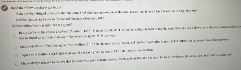The movement of the progress bar may be uneven because questions can be warh more a 
Read the following direct quotation:
"I do not feel obliged to believe that the same God who has endowed us with sense, reason, and intellect has intended us to forgo their use."
Galileo Galilei, in Letter to the Grand Duchess Christina, 1615.
Which option below plagiarizes the quote?
In his Letter to the Grand Duchess Christina (1615), Galileo was blunt: "I do not feel obliged to believe that the same God who has endowed us with sense, reason, and intell
has intended us to forgo their use." Not everyone agreed with that logic.
Many scientists of the time agreed with Galileo (1615) that human ''sense, reason, and intellect'' were gifts from God, but differed on the proper use of those powers.
I agree with Galileo (1615) that God would not have given us brains if he didn’t want us to use them.
I have always refused to believe that the God who gave humans senses, reason, and intellect did not mean for us to use these abilities. Galileo (1615) felt the same way.