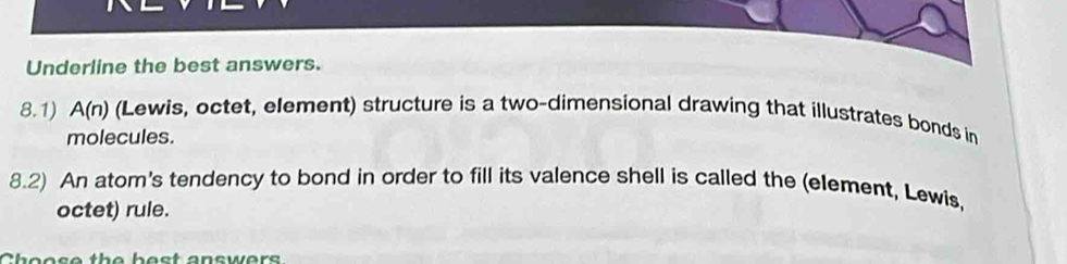 Underline the best answers. 
8.1) A(n) (Lewis, octet, element) structure is a two-dimensional drawing that illustrates bonds in 
molecules. 
8.2) An atom's tendency to bond in order to fill its valence shell is called the (element, Lewis, 
octet) rule. 
bos e th e best answers.