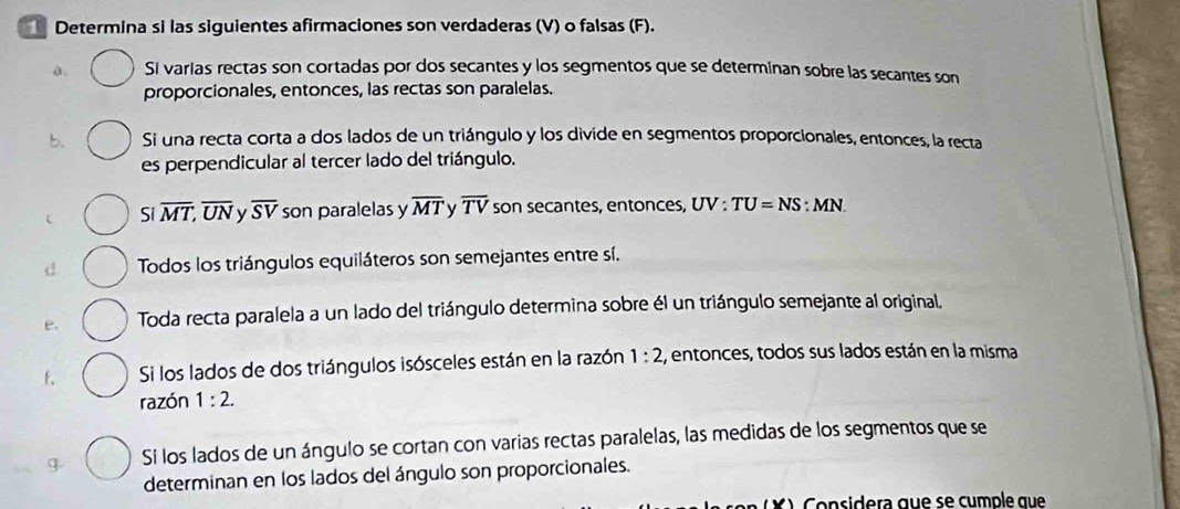 Determina si las siguientes afirmaciones son verdaderas (V) o falsas (F). 
a. Si varias rectas son cortadas por dos secantes y los segmentos que se determinan sobre las secantes son 
proporcionales, entonces, las rectas son paralelas. 
b. Si una recta corta a dos lados de un triángulo y los divide en segmentos proporcionales, entonces, la recta 
es perpendicular al tercer lado del triángulo. 
Si overline MT, overline UN overline SV son paralelas y overline MT y overline TV son secantes, entonces, UV : TU=NS:MN. 
Todos los triángulos equiláteros son semejantes entre sí. 
e. Toda recta paralela a un lado del triángulo determina sobre él un triángulo semejante al original. 
f、 Si los lados de dos triángulos isósceles están en la razón 1:2 :, entonces, todos sus lados están en la misma 
razón 1:2. 
g Si los lados de un ángulo se cortan con varias rectas paralelas, las medidas de los segmentos que se 
determinan en los lados del ángulo son proporcionales. 
o nsidera que se cumple que