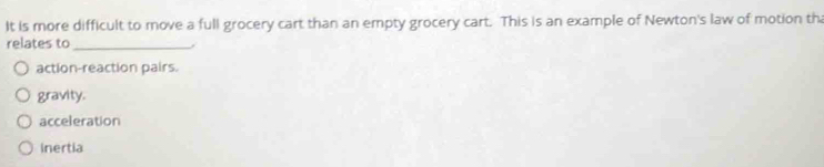 It is more difficult to move a full grocery cart than an empty grocery cart. This is an example of Newton's law of motion th
relates to_
action-reaction pairs.
gravity.
acceleration
inertia