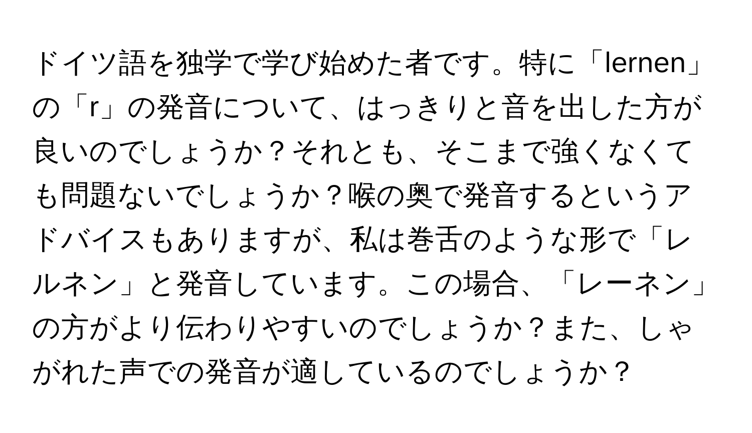 ドイツ語を独学で学び始めた者です。特に「lernen」の「r」の発音について、はっきりと音を出した方が良いのでしょうか？それとも、そこまで強くなくても問題ないでしょうか？喉の奥で発音するというアドバイスもありますが、私は巻舌のような形で「レルネン」と発音しています。この場合、「レーネン」の方がより伝わりやすいのでしょうか？また、しゃがれた声での発音が適しているのでしょうか？