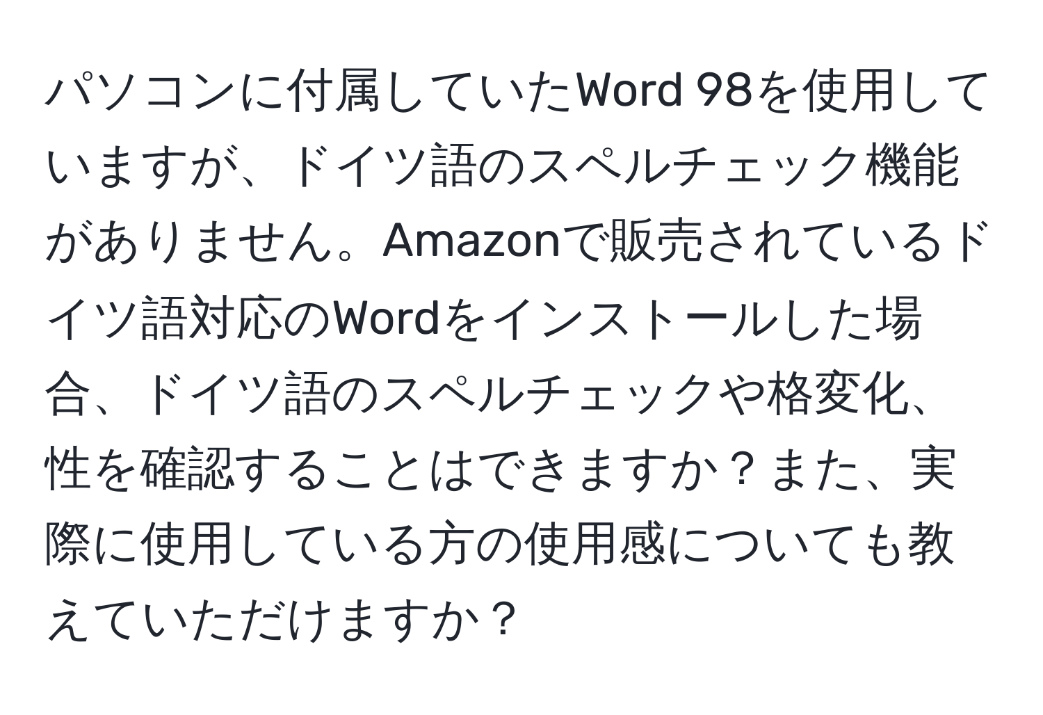 パソコンに付属していたWord 98を使用していますが、ドイツ語のスペルチェック機能がありません。Amazonで販売されているドイツ語対応のWordをインストールした場合、ドイツ語のスペルチェックや格変化、性を確認することはできますか？また、実際に使用している方の使用感についても教えていただけますか？