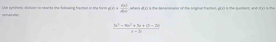 Use synthetic division to rewrite the following fraction in the form q(x)+ r(x)/d(x)  , where d(x) is the denominator of the original fraction q(x) is the quotient, and r(x) is the 
remainder.
 (3x^3-9ix^2+5x+(3-2i))/x-2i 