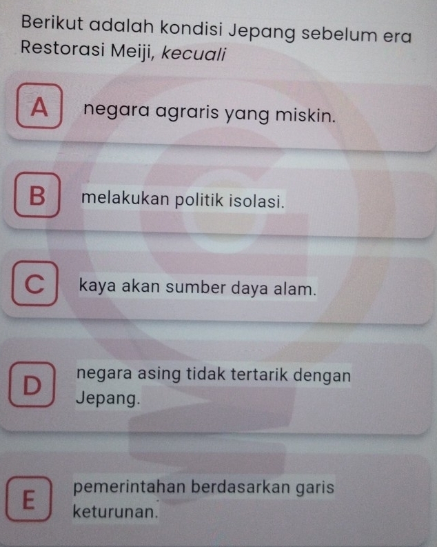 Berikut adalah kondisi Jepang sebelum era
Restorasi Meiji, kecuali
A negara agraris yang miskin.
B ₹melakukan politik isolasi.
C kaya akan sumber daya alam.
negara asing tidak tertarik dengan
D Jepang.
pemerintahan berdasarkan garis
E keturunan.