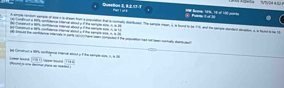 Caros Azpéitia 11/11/24 4:52 P 
( 
Question 2, 9.2.17-T HW Score: 16%, 16 of 100 points 
Part 1 of 6 > 
Points: 0 of 20 
(a) Construct a 99% confidence interval about μ if the sample size, n, is 26. 
A simple random sample of size n is drawn from a population that is normally distributed. The sample mean, x, is found to be 115, and the sample standard deviation, s, is found to be 10. 
(b) Construct a 99% confidence interval about μ if the sample size, n, is 12. 
(c) Construct a 98% confidence interval about μ if the sample size, n, is 26
(d) Should the confidence intervals in parts (a)-(c) have been computed if the population had not been normally distributed? 
(a) Construct a 99% confidance interval about μ if the sample size, n, is 26. 
Lower bound: 110.1 ]; Upper bound: 119.9
(Round to one decimal place as needed.)