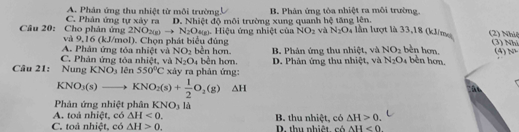 A. Phản ứng thu nhiệt từ môi trường, B. Phản ứng tỏa nhiệt ra môi trường.
C. Phản ứng tự xảy ra D. Nhiệt độ môi trường xung quanh hệ tăng lên.
Câu 20: Cho phản ứng 2N NO_2(g)to N_2O_4(g). Hiệu ứng nhiệt của NO_2 và N_2O_4 lần lượt là 33, 18 (kJ/mo (2) Nhiệ
và 9,16 (kJ/mol). Chọn phát biểu đúng
(3) Nhi
A. Phản ứng tỏa nhiệt và NO_2 bền hơn. B. Phản ứng thu nhiệt, và NO_2 bền hơn. (4)N¹
C. Phản ứng tỏa nhiệt, và N_2O_4 bền hơn. D. Phản ứng thu nhiệt, và N_2O_4 bền hơn.
Câu 21: Nung KNO_3 lên 550°C xảy ra phản ứng:
KNO_3(s)to KNO_2(s)+ 1/2 O_2(g) △ H Cân
Phản ứng nhiệt phân KNO_3 là
A. toả nhiệt, có △ H<0</tex>. B. thu nhiệt, có △ H>0.
C. toả nhiệt, có △ H>0. D. thu nhiệt có AH<0</tex>.