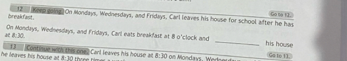 Keep going. On Mondays, Wednesdays, and Fridays, Carl leaves his house for school after he has 
breakfast . 
Go to 12. 
On Mondays, Wednesdays, and Fridays, Carl eats breakfast at 8 o'clock and 
at 8:30. _his house 
13 Continue with this one. Carl leaves his house at 
Go to 13. 
he leaves his house at 8:30 three tim 8:30 on Mondays , Wdnes