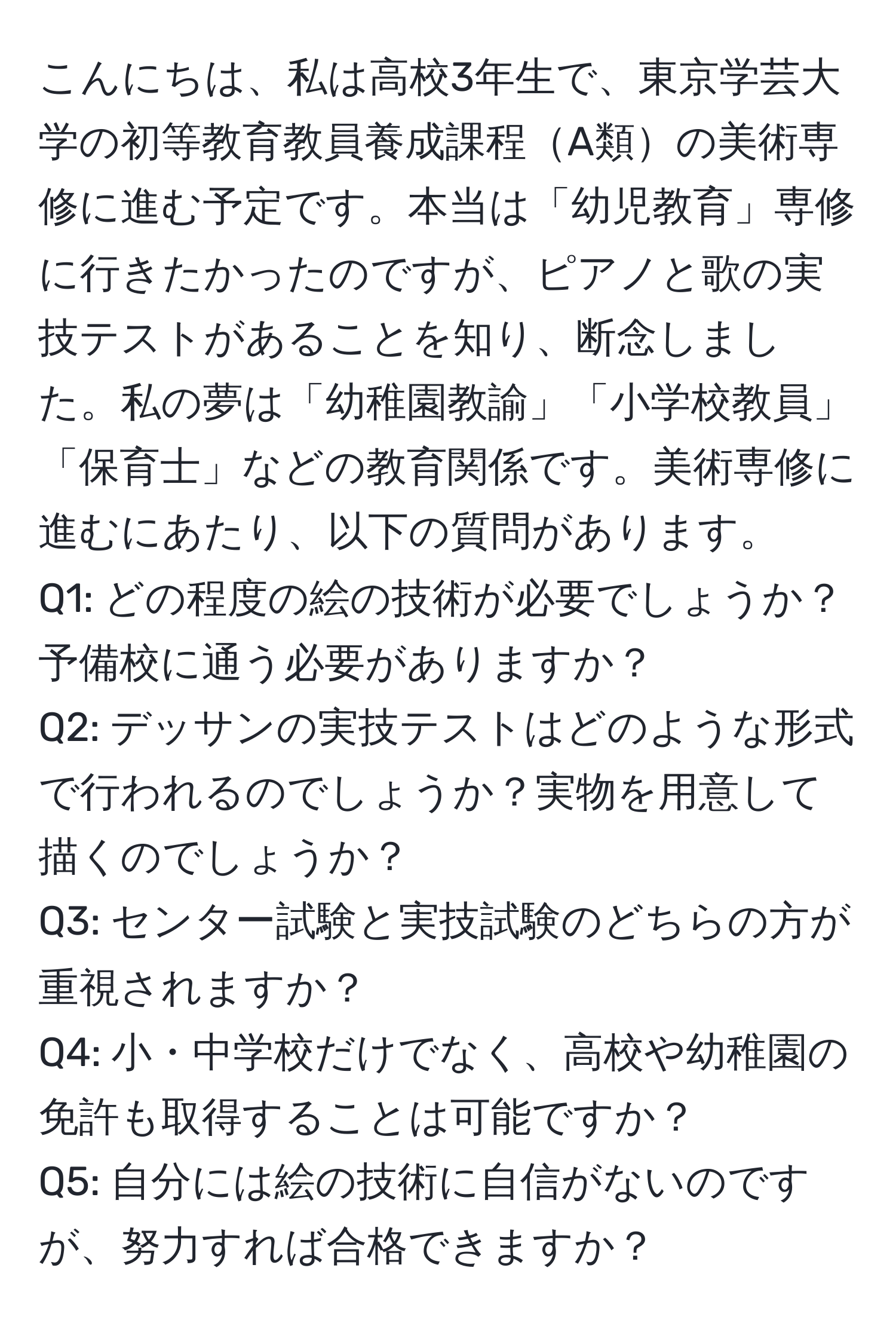 こんにちは、私は高校3年生で、東京学芸大学の初等教育教員養成課程A類の美術専修に進む予定です。本当は「幼児教育」専修に行きたかったのですが、ピアノと歌の実技テストがあることを知り、断念しました。私の夢は「幼稚園教諭」「小学校教員」「保育士」などの教育関係です。美術専修に進むにあたり、以下の質問があります。  
Q1: どの程度の絵の技術が必要でしょうか？予備校に通う必要がありますか？  
Q2: デッサンの実技テストはどのような形式で行われるのでしょうか？実物を用意して描くのでしょうか？  
Q3: センター試験と実技試験のどちらの方が重視されますか？  
Q4: 小・中学校だけでなく、高校や幼稚園の免許も取得することは可能ですか？  
Q5: 自分には絵の技術に自信がないのですが、努力すれば合格できますか？