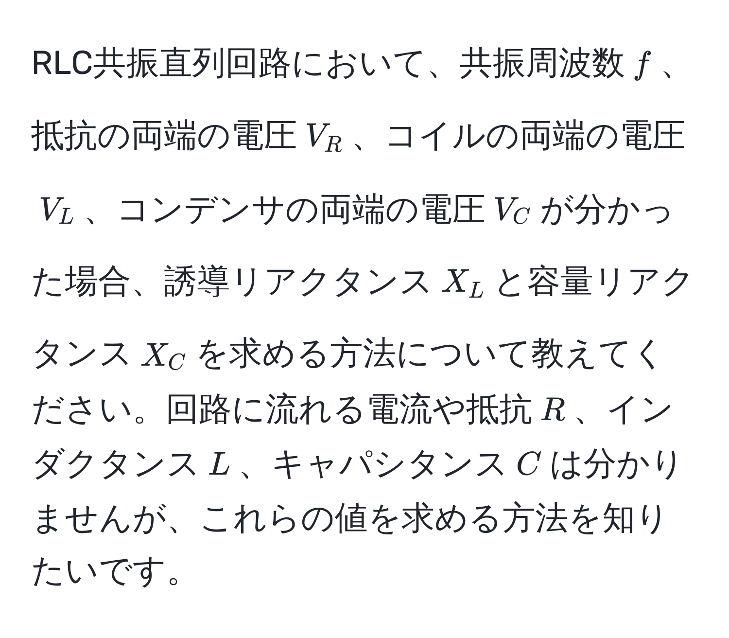 RLC共振直列回路において、共振周波数$f$、抵抗の両端の電圧$V_R$、コイルの両端の電圧$V_L$、コンデンサの両端の電圧$V_C$が分かった場合、誘導リアクタンス$X_L$と容量リアクタンス$X_C$を求める方法について教えてください。回路に流れる電流や抵抗$R$、インダクタンス$L$、キャパシタンス$C$は分かりませんが、これらの値を求める方法を知りたいです。