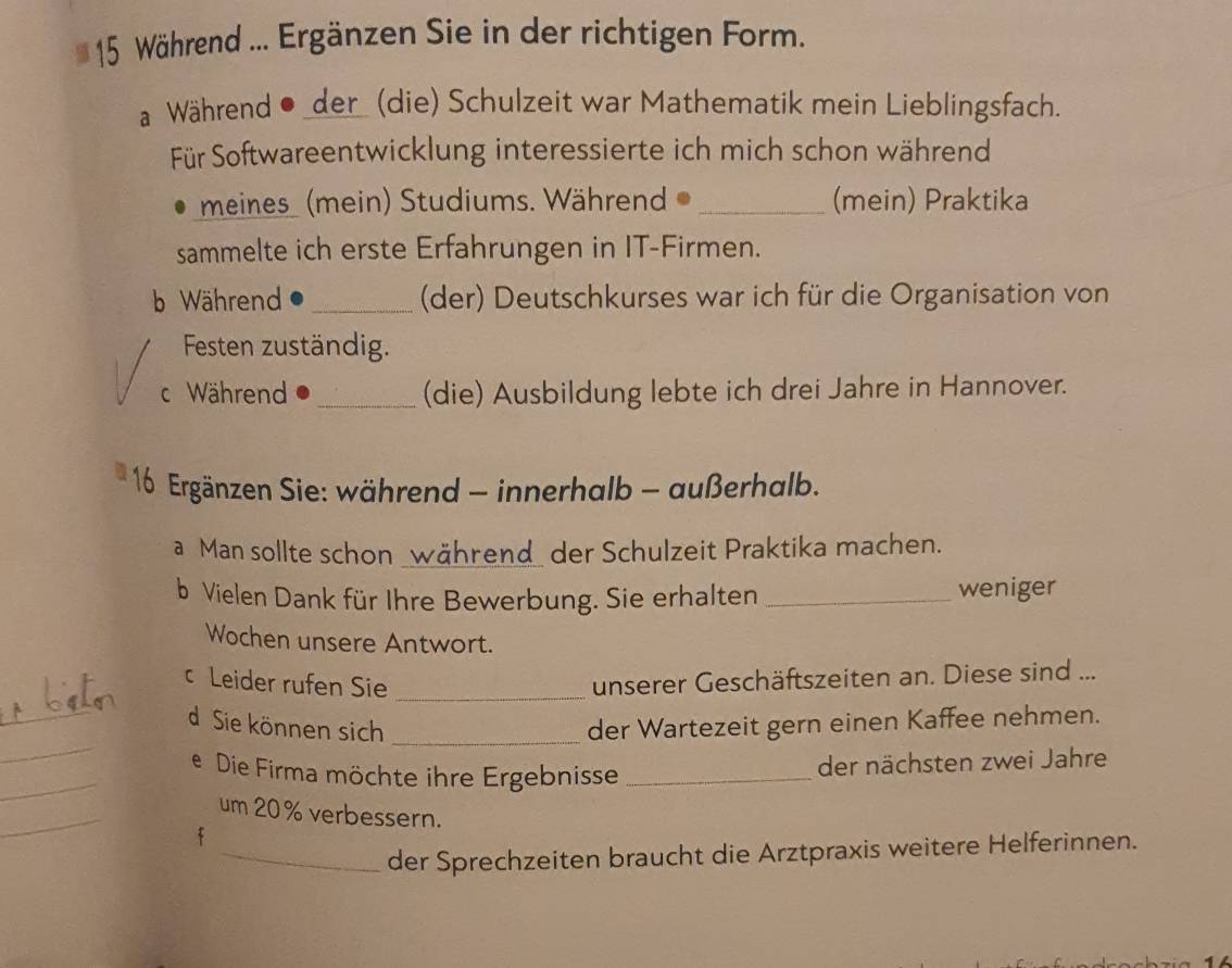 Während ... Ergänzen Sie in der richtigen Form. 
aWährend ●_der_ (die) Schulzeit war Mathematik mein Lieblingsfach. 
Für Softwareentwicklung interessierte ich mich schon während 
meines (mein) Studiums. Während _(mein) Praktika 
sammelte ich erste Erfahrungen in IT-Firmen. 
b Während _(der) Deutschkurses war ich für die Organisation von 
Festen zuständig. 
c Während _(die) Ausbildung lebte ich drei Jahre in Hannover. 
16 Ergänzen Sie: während - innerhalb - außerhalb. 
a Man sollte schon _während_ der Schulzeit Praktika machen. 
b Vielen Dank für Ihre Bewerbung. Sie erhalten _weniger 
Wochen unsere Antwort. 
_ 
c Leider rufen Sie _unserer Geschäftszeiten an. Diese sind ... 
_ 
d Sie können sich _der Wartezeit gern einen Kaffee nehmen. 
_ 
e Die Firma möchte ihre Ergebnisse_ 
der nächsten zwei Jahre 
_ 
um 20 % verbessern. 
f 
_der Sprechzeiten braucht die Arztpraxis weitere Helferinnen.