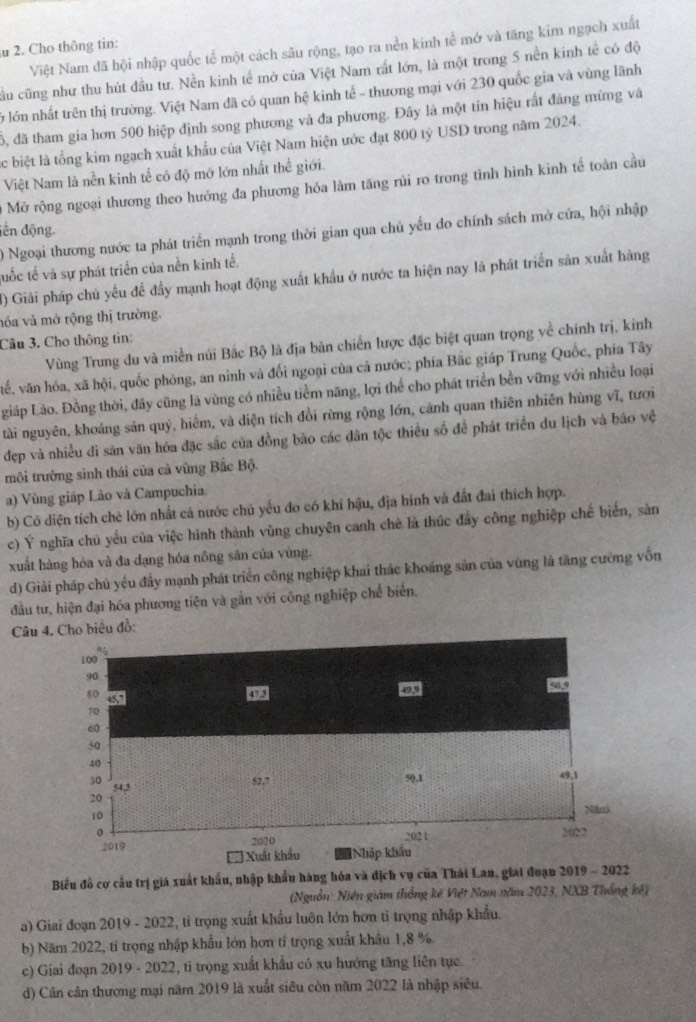 Cho thông tin:
Việt Nam đã hội nhập quốc tế một cách sâu rộng, tạo ra nền kinh tế mớ và tăng kim ngạch xuất
cầu cũng như thu hút đầu tư. Nền kinh tế mở của Việt Nam rất lớn, là một trong 5 nền kinh tế có độ
ở lớn nhất trên thị trường. Việt Nam đã có quan hệ kinh tế - thương mại với 230 quốc gia và vùng lãnh
6, đã tham gia hơn 500 hiệp định song phương và đa phương. Đây là một tín hiệu rất đảng mừng và
c biệt là tổng kim ngạch xuất khẩu của Việt Nam hiện ước đạt 800 tỷ USD trong năm 2024.
Việt Nam là nền kinh tế có độ mớ lớn nhất thế giới.
Mở rộng ngoại thương theo hướng đa phương hóa làm tăng rũi ro trong tình hình kinh tế toàn cầu
đến động. 0 Ngoại thương nước ta phát triển mạnh trong thời gian qua chủ yểu do chính sách mở cửa, hội nhập
tuốc tế và sự phát triển của nền kinh tế.
() Giải pháp chủ yếu để đầy mạnh hoạt động xuất khẩu ở nước ta hiện nay là phát triển sản xuất hàng
nóa và mở rộng thị trường.
Câu 3. Cho thông tin:
Vùng Trung du và miền núi Bắc Bộ là địa bản chiến lược đặc biệt quan trọng về chính trị, kinh
vế, văn hóa, xã hội, quốc phòng, an nình và đổi ngoại của cả nước; phía Bắc giáp Trung Quốc, phía Tây
Lgiáp Lào. Đồng thời, đây cũng là vùng có nhiều tiểm năng, lợi thể cho phát triển bền vững với nhiều loại
tài nguyên, khoảng sản quý, hiểm, và diện tích đồi rừng rộng lớn, cảnh quan thiên nhiên hùng vĩ, tưới
đẹp và nhiều dì sản văn hóa đặc sắc của đồng bào các dân tộc thiều số đề phát triển du lịch và báo vệ
môi trưởng sinh thái của cả vũng Bắc Bộ.
a) Vùng giáp Lão và Campuchia
b) Cô diện tích chè lớn nhất cả nước chủ yếu do có khi hậu, địa hình và đất đai thích hợp.
c) Ý nghĩa chủ yếu của việc hình thành vùng chuyên canh chè là thúc đây công nghiệp chế biển, sản
xuất hàng hỏa và đa dạng hóa nông sản của vùng.
d) Giải pháp chủ yêu đầy mạnh phát triển công nghiệp khai thắc khoáng sản của vùng là tăng cường vốn
đầu tư, hiện đại hóa phương tiện và gần với công nghiệp chế biển.
Câu Cho biêu đồ:
Biểu đồ cơ cầu trị giá xuất khẩu, nhập khẩu hàng hóa và địch vụ của Thái Lan, giai đoạn 2019 - 2022
(Nguồn: Niên giám thống kê Việt Nam năm 2023, NXB Thắng kế)
a) Giai đoạn 2019 - 2022, tỉ trọng xuất khẩu luôn lớn hơn tỉ trọng nhập khẩu.
b) Năm 2022, tỉ trọng nhập khẩu lớn hơn tỉ trọng xuất khẩu 1,8 %
c) Giai đoạn 2019 - 2022, ti trọng xuất khẩu có xu hưởng tăng liên tục.
d) Cần cần thương mại năm 2019 là xuất siêu còn năm 2022 là nhập siêu.