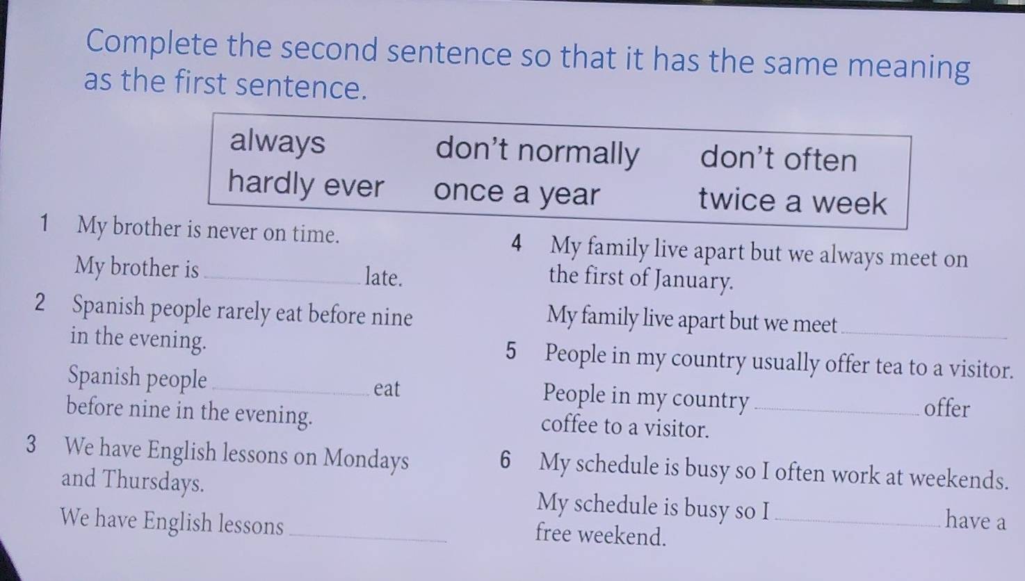 Complete the second sentence so that it has the same meaning
as the first sentence.
always don't normally don't often
hardly ever once a year twice a week
1 My brother is never on time. 4 My family live apart but we always meet on
My brother is _late.
the first of January.
2 Spanish people rarely eat before nine
My family live apart but we meet
in the evening. 5 People in my country usually offer tea to a visitor.
Spanish people _People in my country
eat
offer
before nine in the evening. coffee to a visitor._
3 We have English lessons on Mondays 6 My schedule is busy so I often work at weekends.
and Thursdays. My schedule is busy so I have a
We have English lessons_ free weekend._