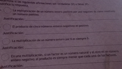 alermina si las siguientes afirmaciones son verdaderas (V) o falsas (F) 
ustifica tu respuesta. 
La multiplicación de un número entero positivo por uno negativo da como resultado 
un número positivo. 
Justificación:_ 
El producto de cinco números enteros negativos es positivo. 
Justificación: 
_ 
La multiplicación de un número entero por 0 es siempre 0. 
Justificación: 
_ 
En una multiplicación, si un factor es un número natural y el otro es un número 
entero negativo, el producto es siempre menor que cada uno de los fáctores 
Justificación: 
_