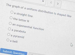 < )
The graph of a uniform distribution is shaped like
 a straight line
the letter N
an exponential function
a parabola
a pyramid
a bell
Submit Question