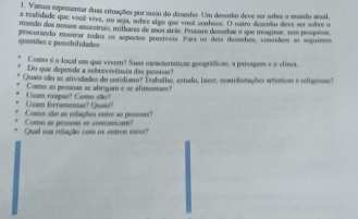 Varsos representar duas situações por meio do desenho. Um desenho deve ser sobes o manão stual, 
a reafidade que vooë vive, ou seja, sobee algo que vueê coahece. O outro desento deve ser sobre o 
muzdo dos noesos ancestras, milhares de anos atrãs. Procure desenhar o que imaginar, sem pesquisar, 
questões e possibilidados pencurando mostrar iodos os aspectos posíveis. Para os dois deseshos, consíders aa seguintes 
Como é o local em que vivem? Suas características geográficas, a paisagam e o clima. 
Do que depende a sobrevivência das pessoas? 
Quais são as atividades do cotidiano? Trahalho, estudo, lazor, manifistações artísticas e religiosas) 
Como as pessoas se abrigam e se alimessan? 
Usam forramentas? Qusis? Usam roupas? Como eão? 
Como as pessnas se comnicam? Como são as relações entre as pessuas? 
Qual sun relação com os outros seees?