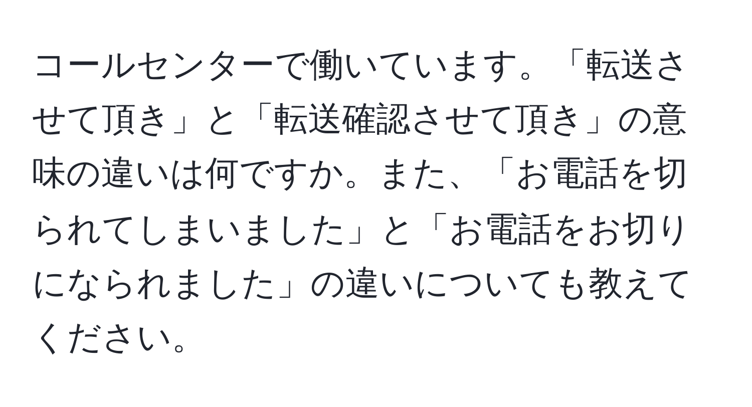 コールセンターで働いています。「転送させて頂き」と「転送確認させて頂き」の意味の違いは何ですか。また、「お電話を切られてしまいました」と「お電話をお切りになられました」の違いについても教えてください。