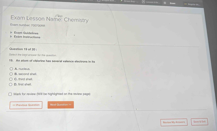 Green Bay - Lesson 5 1x.. Exam Regular Sh...
Exam Lesson Name: Chemistry
Exam number: 700700RR
Exam Guidelines
Exam Instructions
Question 19 of 20 :
Select the best answer for the question.
19. An atom of chlorine has several valence electrons in its
A. nucleus.
B. second shell.
C. third shell.
D. first shell.
Mark for review (Will be highlighted on the review page)
<< Previous Question Next Question >>
Review My Answers Save & Exit