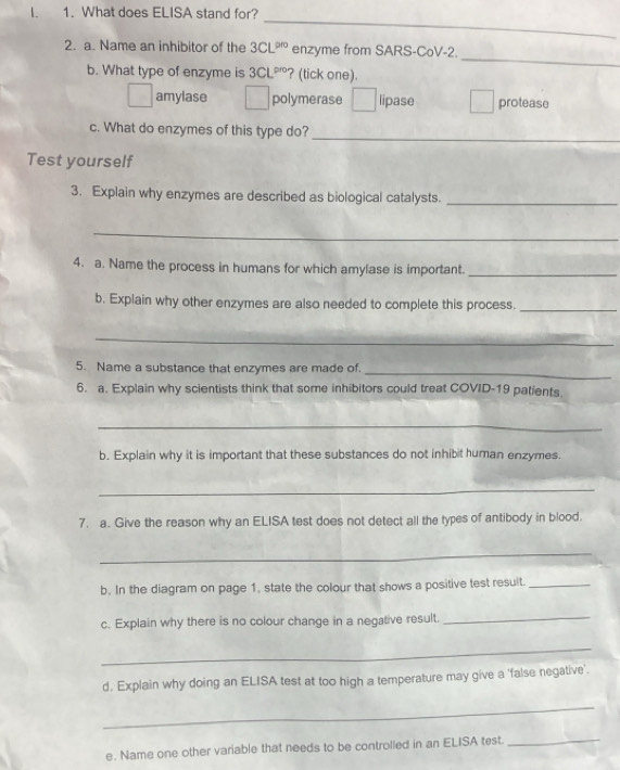 What does ELISA stand for?
_
_
2. a. Name an inhibitor of the 3CL^(pro) enzyme from SARS-CoV-2.
b. What type of enzyme is 3CL^(pro) ? (tick one).
amylase polymerase x_alpha  lipase protease
_
c. What do enzymes of this type do?
Test yourself
3. Explain why enzymes are described as biological catalysts._
_
4. a. Name the process in humans for which amylase is important._
b. Explain why other enzymes are also needed to complete this process._
_
5. Name a substance that enzymes are made of._
6. a. Explain why scientists think that some inhibitors could treat COVID-19 patients.
_
b. Explain why it is important that these substances do not inhibit human enzymes.
_
7. a. Give the reason why an ELISA test does not detect all the types of antibody in blood.
_
b. In the diagram on page 1, state the colour that shows a positive test result._
c. Explain why there is no colour change in a negative result._
_
d. Explain why doing an ELISA test at too high a temperature may give a 'false negative'.
_
e. Name one other variable that needs to be controlled in an ELISA test._