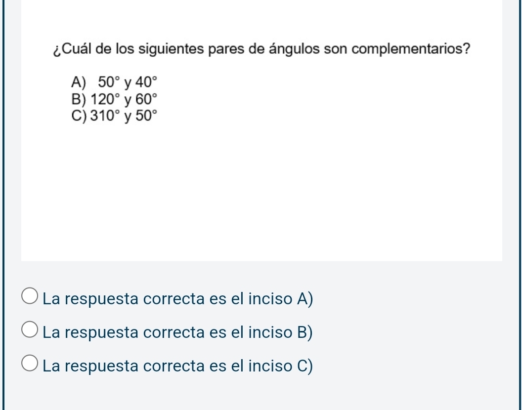 ¿Cuál de los siguientes pares de ángulos son complementarios?
A) 50° y 40°
B) 120° 60°
C) 310° y 50°
La respuesta correcta es el inciso A)
La respuesta correcta es el inciso B)
La respuesta correcta es el inciso C)