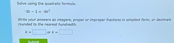 Solve using the quadratic formula.
-3k-1=-6k^2
Write your answers as integers, proper or improper fractions in simplest form, or decimals 
rounded to the nearest hundredth.
k=□ or k=□
Submit