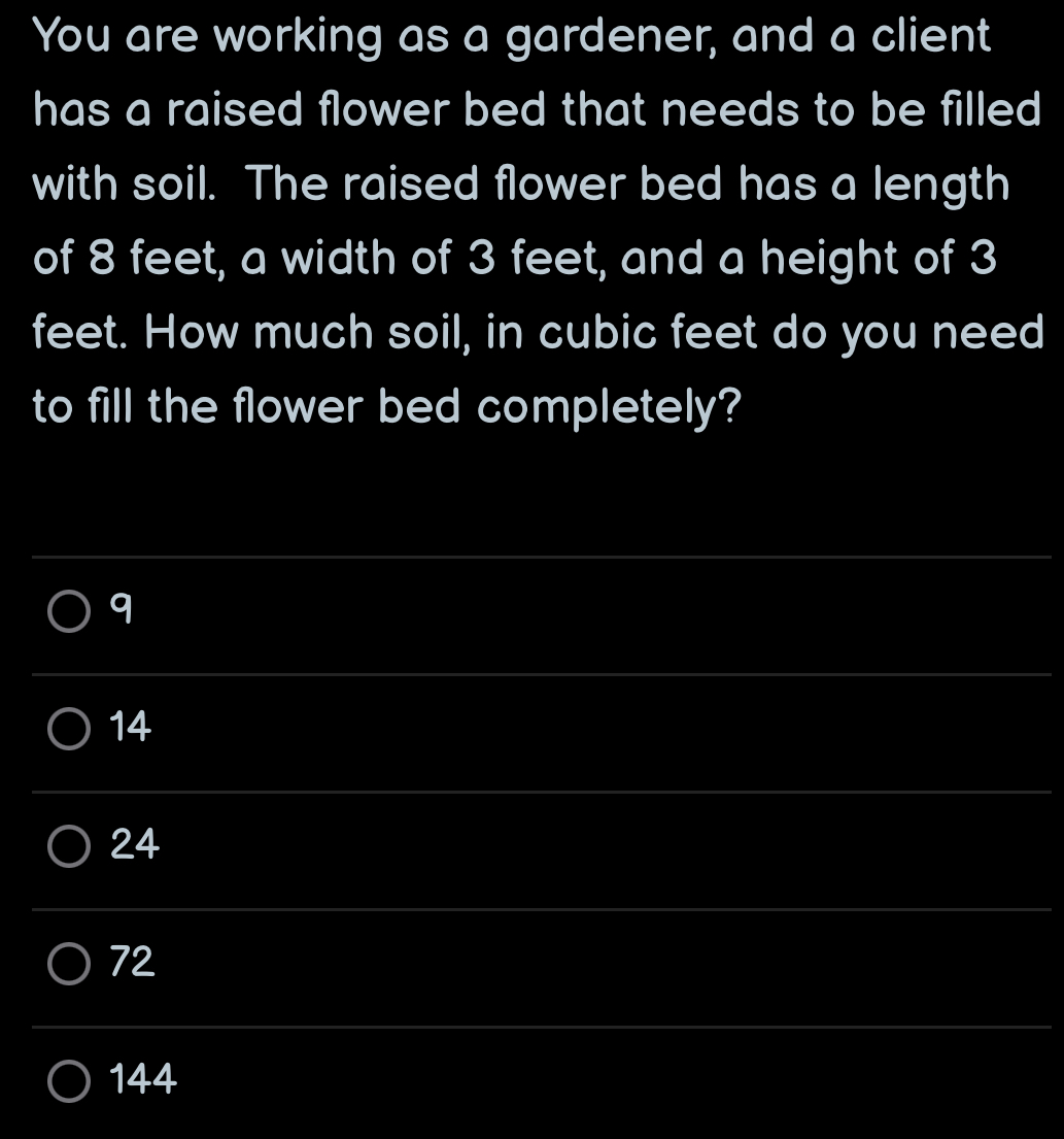 You are working as a gardener, and a client
has a raised flower bed that needs to be filled
with soil. The raised flower bed has a length
of 8 feet, a width of 3 feet, and a height of 3
feet. How much soil, in cubic feet do you need
to fill the flower bed completely?
_
q
_
14
_
24
__
72
_
_
144