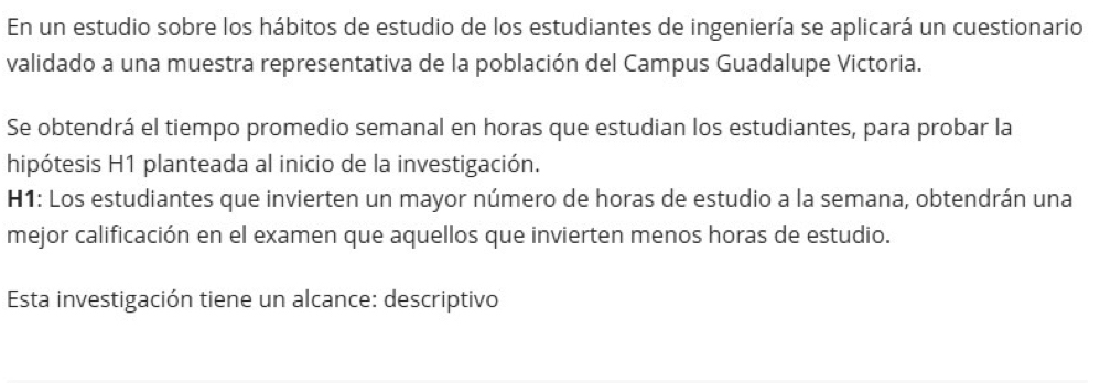 En un estudio sobre los hábitos de estudio de los estudiantes de ingeniería se aplicará un cuestionario 
validado a una muestra representativa de la población del Campus Guadalupe Victoria. 
Se obtendrá el tiempo promedio semanal en horas que estudian los estudiantes, para probar la 
hipótesis H1 planteada al inicio de la investigación. 
H1: Los estudiantes que invierten un mayor número de horas de estudio a la semana, obtendrán una 
mejor calificación en el examen que aquellos que invierten menos horas de estudio. 
Esta investigación tiene un alcance: descriptivo