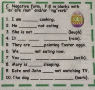 Negative form. Fill in blanks with 
"is/ are /not" and/or "ing"verb" 
1. I am _cooking . 
2. He _not eating. 
3. She is not _(laugh) 
4. It ___(rain). 
5. They are _painting Easter eggs. 
6. We _not eating now. 
7. You ___(walk). 
8. Mary is _sleeping . 
9. Kate and John _not watching TV. 
10. The dog ___(bark).