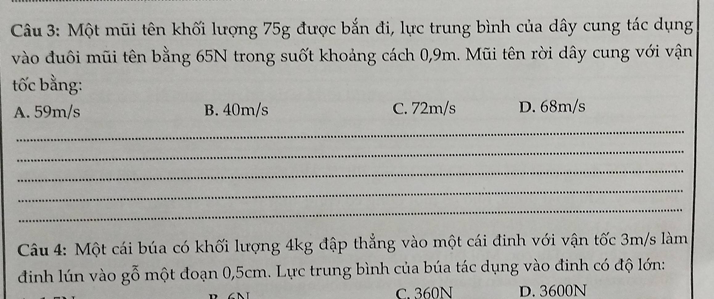 Một mũi tên khối lượng 75g được bắn đi, lực trung bình của dây cung tác dụng
vào đuôi mũi tên bằng 65N trong suốt khoảng cách 0,9m. Mũi tên rời dây cung với vận
tốc bằng:
A. 59m/s B. 40m/s C. 72m/s
D. 68m/s
_
_
_
_
_
Câu 4: Một cái búa có khối lượng 4kg đập thẳng vào một cái đinh với vận tốc 3m/s làm
đình lún vào gỗ một đoạn 0,5cm. Lực trung bình của búa tác dụng vào đinh có độ lớn:
C. 360N D. 3600N