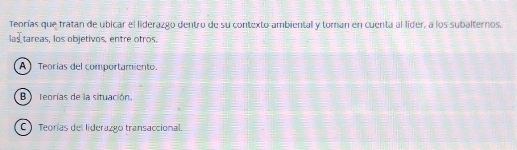 Teorías que tratan de ubicar el liderazgo dentro de su contexto ambiental y toman en cuenta al líder, a los subalternos,
las tareas, los objetivos, entre otros.
A Teorías del comportamiento.
B ) Teorías de la situación.
C ) Teorías del liderazgo transaccional.