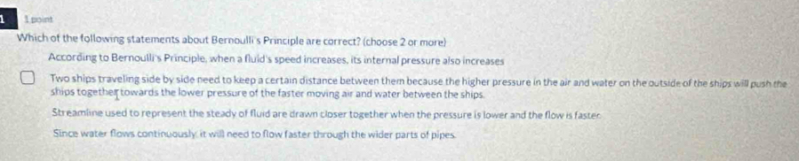 Which of the following statements about Bernoulli's Principle are correct? (choose 2 or more)
According to Bernoulli's Principle, when a fluid's speed increases, its internal pressure also increases
Two ships traveling side by side need to keep a certain distance between them because the higher pressure in the air and water on the outside of the ships will push the
ships together towards the lower pressure of the faster moving air and water between the ships.
Streamline used to represent the steady of fluid are drawn closer together when the pressure is lower and the flow is faster
Since water flows continuously, it will need to flow faster through the wider parts of pipes