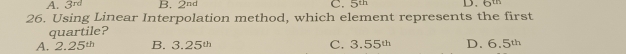 A. 3^(rd) B. 2^(nd) C. 5th
26. Using Linear Interpolation method, which element represents the first
quartile?
A. 2.25^(th) B. 3.25^(th) C. 3.55^(th) D. 6.5^(th)