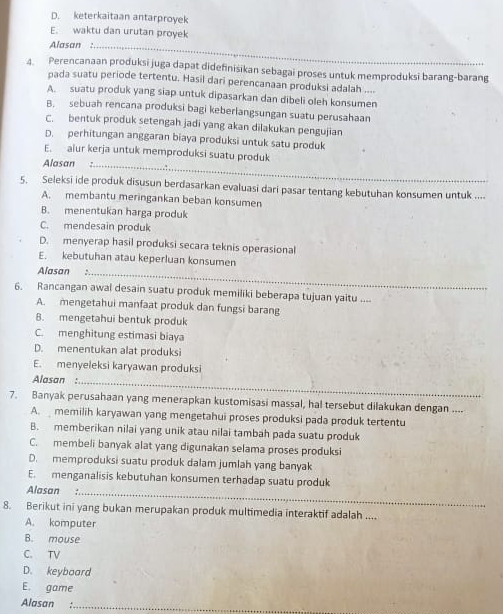 D. keterkaitaan antarproyek
E. waktu dan urutan proyek
Alasan ._
4. Perencanaan produksi juga dapat didefinisikan sebagai proses untuk memproduksi barang-barang
pada suatu periode tertentu. Hasil dari perencanaan produksi adalah ....
A. suatu produk yang siap untuk dipasarkan dan dibeli oleh konsumen
B. sebuah rencana produksi bagi keberlangsungan suatu perusahaan
C. bentuk produk setengah jadi yang akan dilakukan pengujian
D. perhitungan anggaran biaya produksi untuk satu produk
E. alur kerja untuk memproduksi suatu produk
Alasan_
5. Seleksi ide produk disusun berdasarkan evaluasi dari pasar tentang kebutuhan konsumen untuk ....
A. membantu meringankan beban konsumen
B. menentukan harga produk
C. mendesain produk
D. menyerap hasil produksi secara teknis operasional
E. kebutuhan atau keperluan konsumen
Alasan :_
6. Rancangan awal desain suatu produk memiliki beberapa tujuan yaitu ....
A. mengetahui manfaat produk dan fungsi barang
8. mengetahui bentuk produk
C. menghitung estimasi biaya
D. menentukan alat produksi
E. menyeleksi karyawan produksi
Alasan :_
7. Banyak perusahaan yang menerapkan kustomisasi massal, hal tersebut dilakukan dengan ....
A.  memilih karyawan yang mengetahui proses produksi pada produk tertentu
B. memberikan nilai yang unik atau nilai tambah pada suatu produk
C. membeli banyak alat yang digunakan selama proses produksi
D. memproduksi suatu produk dalam jumlah yang banyak
E. menganalisis kebutuhan konsumen terhadap suatu produk
Alasan :_
8. Berikut ini yang bukan merupakan produk multimedia interaktif adalah ....
A. komputer
B. mouse
C. TV
D. keyboard
E. game
Alasan