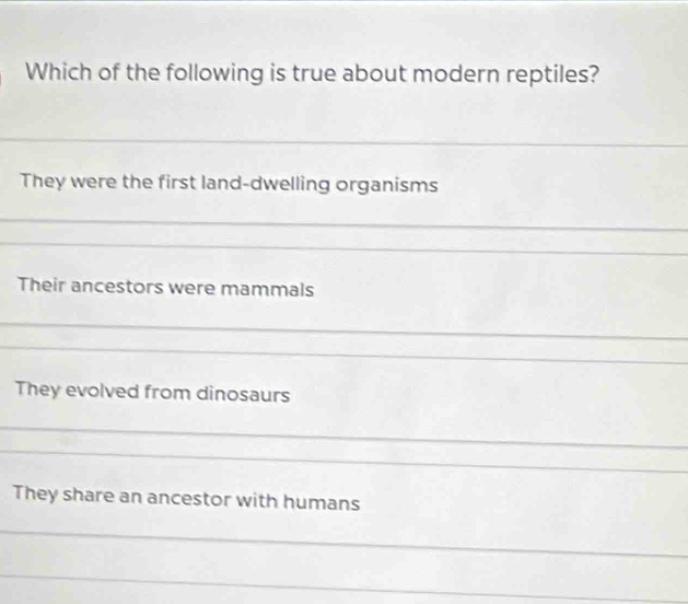 Which of the following is true about modern reptiles? 
_ 
They were the first land-dwelling organisms 
_ 
_ 
_ 
Their ancestors were mammals 
_ 
_ 
They evolved from dinosaurs 
_ 
_ 
_ 
_ 
They share an ancestor with humans 
_ 
_ 
_ 
_