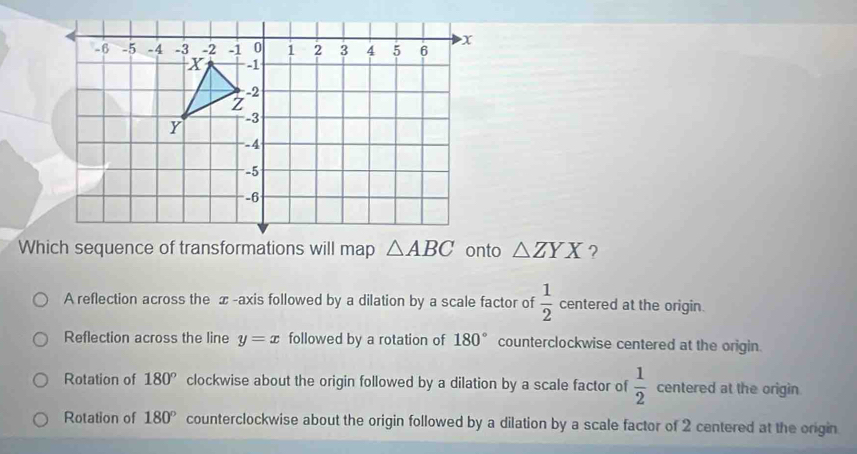 Which sequence of transformations will map △ ABC onto △ ZYX ?
A reflection across the x -axis followed by a dilation by a scale factor of  1/2  centered at the origin.
Reflection across the line y=x followed by a rotation of 180° counterclockwise centered at the origin.
Rotation of 180° clockwise about the origin followed by a dilation by a scale factor of  1/2  centered at the origin
Rotation of 180° counterclockwise about the origin followed by a dilation by a scale factor of 2 centered at the origin