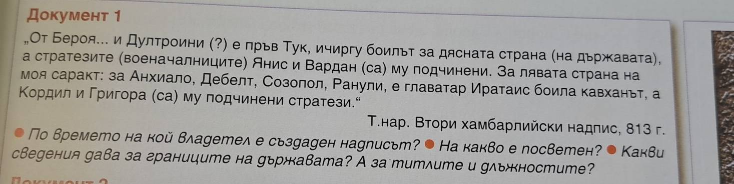 Документ 1 
„От Бероя. и Дултроини (?) е лрьв Тук, ичиргу боильт за дясната страна (на дьржавата), 
а стратезите (военачалниците) Анис и Βардан (са) му подчинени. За лявата страна на 
моя саракт: за Анхиало, Дебелт, Созолол, Ρанули, е главатар Иратаис боила кавханьт, а 
Κордил и Γригора (са) му подчинени стратези“ 
Τ.нар. Βтори хамбарлийски надпис, 813 г. 
Πо времето на кой владетел е сьзуаден науписьт? ● На какво е посветен? . Kаквu 
свеgения gава за границumе на уържавата? A за mиmлumе и gльностume?