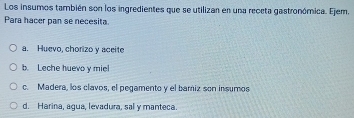 Los insumos también son los ingredientes que se utilizan en una receta gastronómica. Ejem,
Para hacer pan se necesita.
a. Huevo, chorizo y aceite
b. Leche huevo y miel
c. Madera, los clavos, el pegamento y el bamiz son insumos
d. Harina, agua, levadura, sal y manteca.