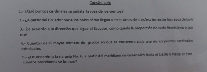 Cuestionario 
1.- ¿Qué puntos cardinales se señala la rosa de los vientos? 
2.- ¿A partir del Ecuador hacia los polos cómo llegan a estas áreas de la esfera terrestre los rayos del sol? 
3.- De acuerdo a la dirección que sigue el Ecuador, cómo queda la proporción de cada Hemisferio y por 
qué 
4.- Cuantos es el mayor número de grados en que se encuentra cada uno de los puntos cardinales 
principales 
5.- ¿De acuerdo a la naranja No. 6, a partir del meridiano de Greenwich hacia el Oeste y hacia el Este 
cuantos Meridianos se forman?