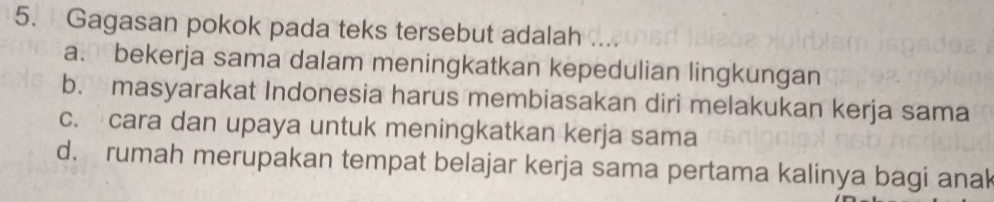 Gagasan pokok pada teks tersebut adalah ….
a. bekerja sama dalam meningkatkan kepedulian lingkungan
b. masyarakat Indonesia harus membiasakan diri melakukan kerja sama
c. cara dan upaya untuk meningkatkan kerja sama
d. rumah merupakan tempat belajar kerja sama pertama kalinya bagi anak