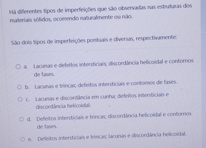 Há diferentes tipos de imperfeições que são observadas nas estruturas dos
materiais sólidos, ocorrendo naturalmente ou não.
São dois tipos de imperfeições pontuais e diversas, respectivamente:
a. Lacunas e defeitos intersticiais; discordância helicoidal e contornos
de fases.
b. Lacunas e trincas; defeitos intersticiais e contornos de fases.
c. Lacunas e discordância em cunha; defeitos intersticiais e
discordância helicoidal.
d. Defeitos intersticiais e trincas; discordância helicoidal e contornos
de fases.
e. Defeitos intersticiais e trincas; lacunas e discordância helicoidal.