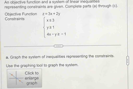 An objective function and a system of linear inequalities
representing constraints are given. Complete parts (a) through (c).
Objective Function z=3x+2y
Constraints
beginarrayl x≤ 3 y≥ 1 4x-y≥ -1endarray.
a. Graph the system of inequalities representing the constraints.
Use the graphing tool to graph the system.
Click to
enlarge
graph