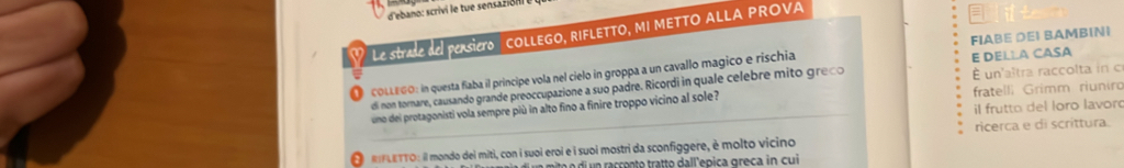 d'ebano: scrivi le tue sensazión 
Le strade del pensiero COLLEGO, RIFLETTO, MI METTO ALLA PROVA 
COLLEGO: in questa flaba il principe vola nel cielo in groppa a un cavallo magico e rischia E DELLA CASA FIABE DEI BAMBINI 
di non tornare, causando grande preoccupazione a suo padre. Ricordi in quale celebre mito greço É un'altra raccolta in c 
uno dei protagonisti vola sempre più in alto fino a finire troppo vicino al sole? fratelli Grimm riuniro 
il frutto del loro lavoró 
O RFLETTO: il mondo dei miti, con i suoi eroi e í suoi mostri da sconfiggere, è molto vicino ricerca e di scrittura. 
mito o di un racçonto tratto dall'epica greça in cui