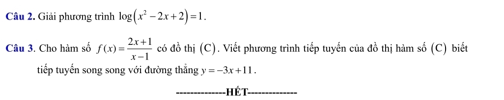 Giải phương trình log (x^2-2x+2)=1. 
Câu 3. Cho hàm số f(x)= (2x+1)/x-1  có đồ thị (C). Viết phương trình tiếp tuyến của đồ thị hàm số (C) biết
tiếp tuyến song song với đường thắng y=-3x+11. 
Hết